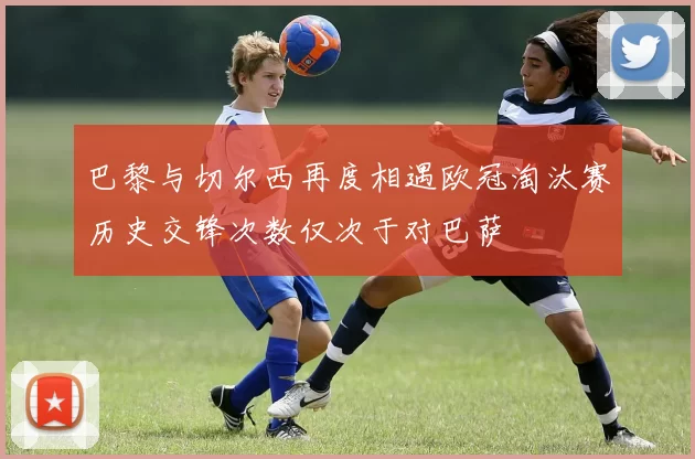 巴黎与切尔西再度相遇欧冠淘汰赛历史交锋次数仅次于对巴萨