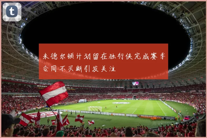 米德尔顿计划留在独行侠完成赛季合同不买断引发关注