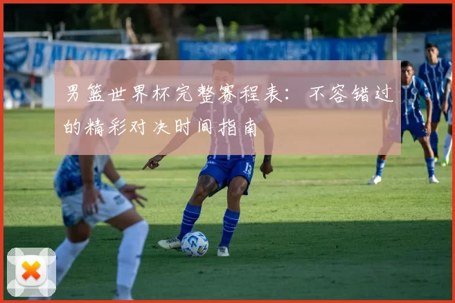 男篮世界杯完整赛程表：不容错过的精彩对决时间指南