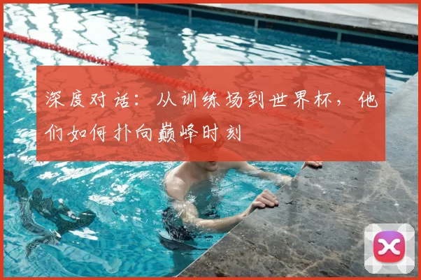 深度对话:从训练场到世界杯,他们如何扑向巅峰时刻