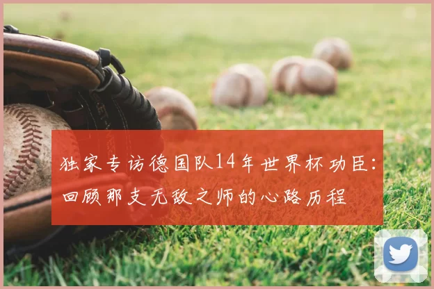独家专访德国队14年世界杯功臣:回顾那支无敌之师的心路历程