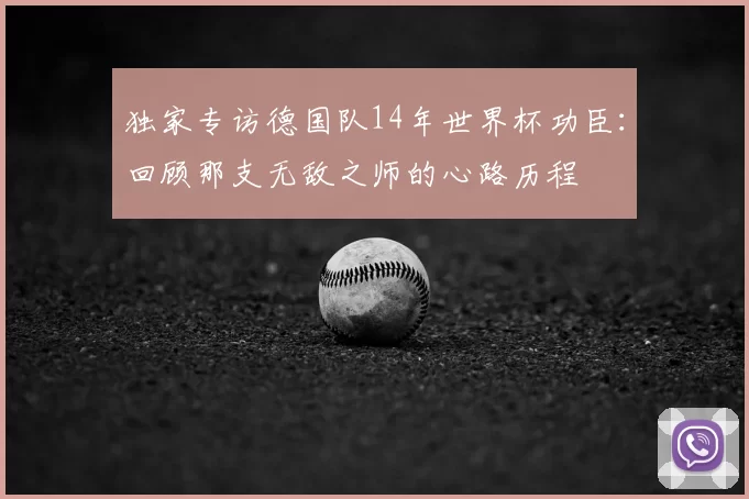 独家专访德国队14年世界杯功臣:回顾那支无敌之师的心路历程