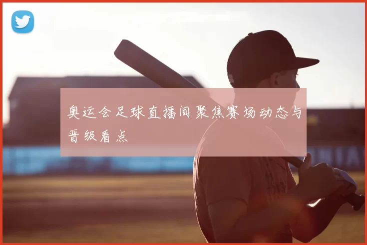 奥运会足球直播间聚焦赛场动态与晋级看点