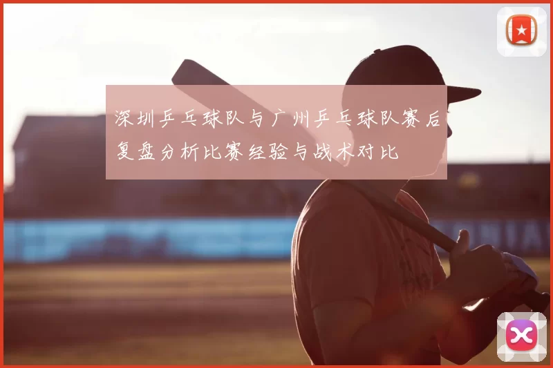 深圳乒乓球队与广州乒乓球队赛后复盘分析比赛经验与战术对比