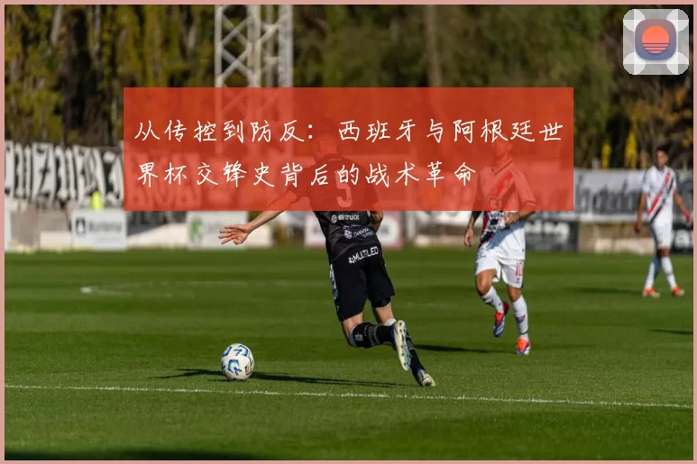 从传控到防反:西班牙与阿根廷世界杯交锋史背后的战术革命