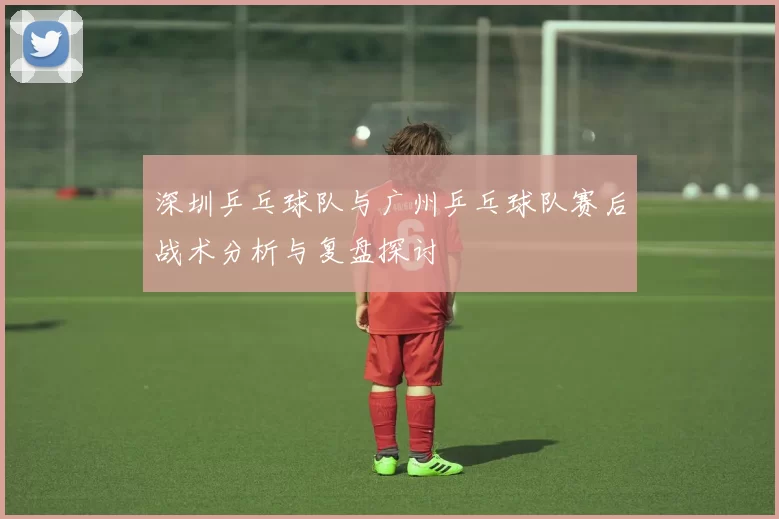深圳乒乓球队与广州乒乓球队赛后战术分析与复盘探讨