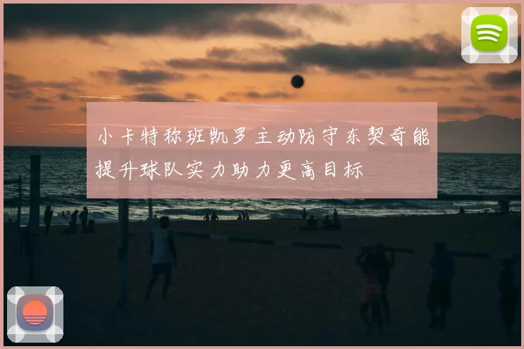 小卡特称班凯罗主动防守东契奇能提升球队实力助力更高目标