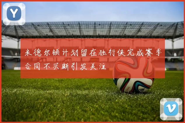 米德尔顿计划留在独行侠完成赛季合同不买断引发关注