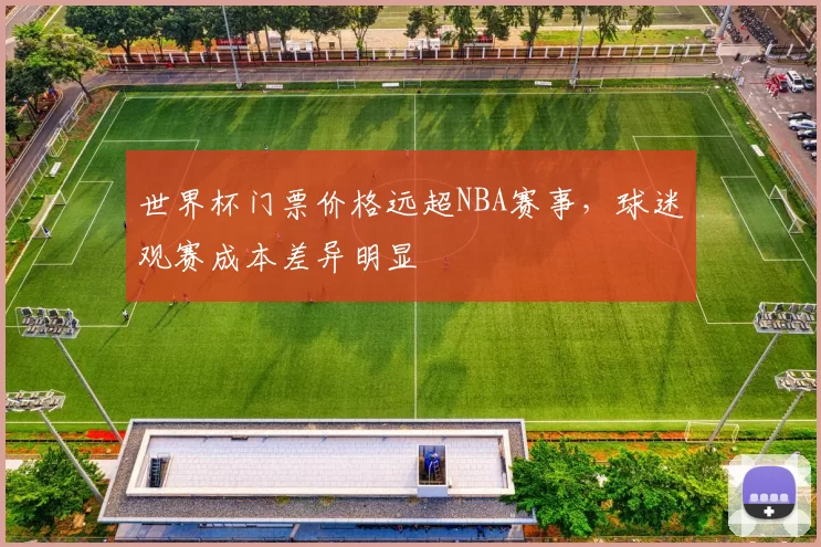 世界杯门票价格远超NBA赛事,球迷观赛成本差异明显