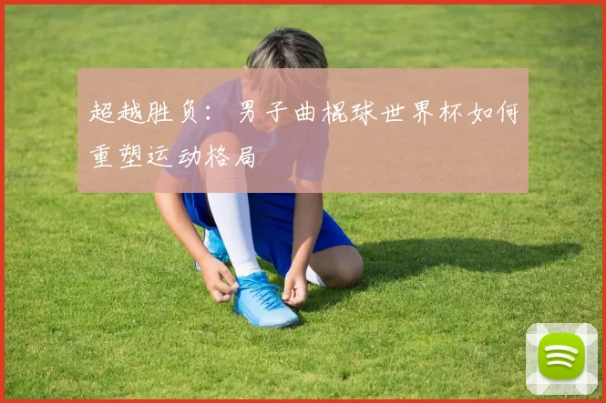 超越胜负:男子曲棍球世界杯如何重塑运动格局