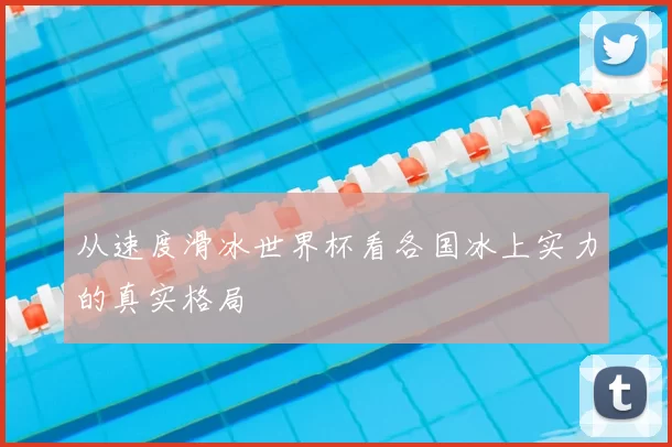 从速度滑冰世界杯看各国冰上实力的真实格局