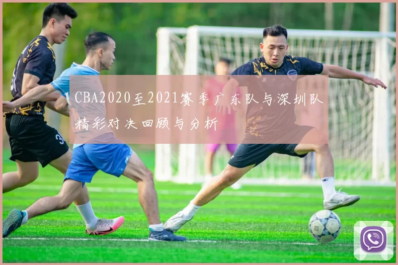 CBA2020至2021赛季广东队与深圳队精彩对决回顾与分析