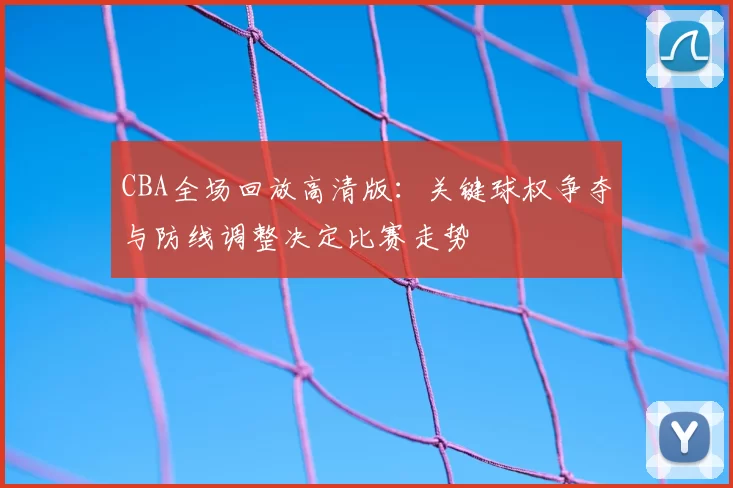 CBA全场回放高清版:关键球权争夺与防线调整决定比赛走势