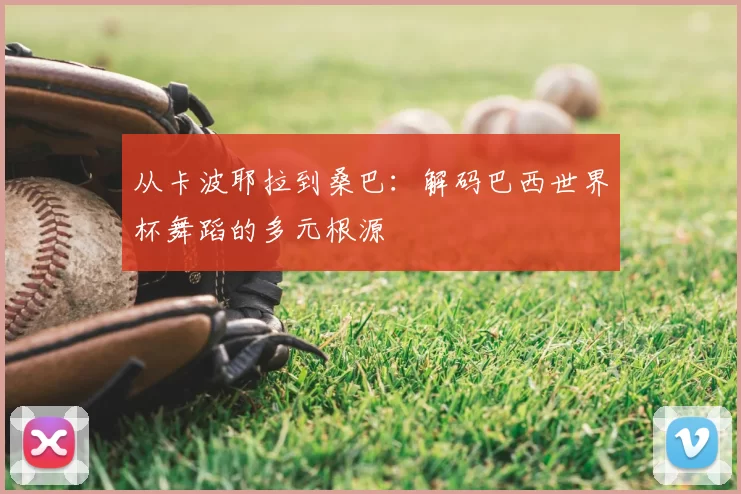 从卡波耶拉到桑巴:解码巴西世界杯舞蹈的多元根源