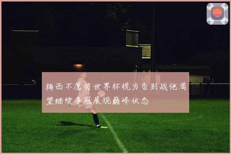 梅西不愿将世界杯视为告别战他渴望继续争冠展现巅峰状态