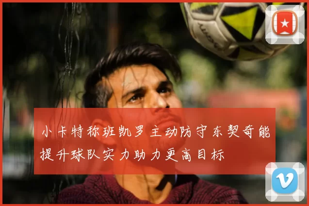 小卡特称班凯罗主动防守东契奇能提升球队实力助力更高目标
