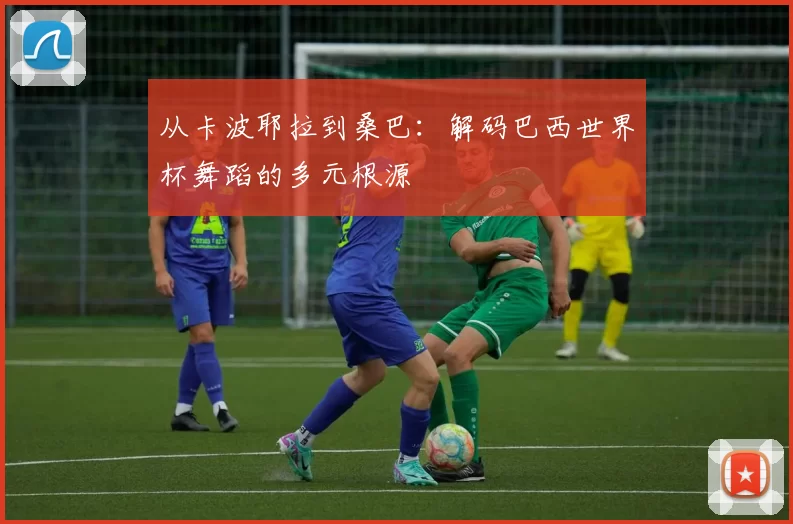 从卡波耶拉到桑巴:解码巴西世界杯舞蹈的多元根源