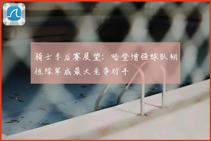骑士季后赛展望:哈登增强球队韧性绿军成最大竞争对手
