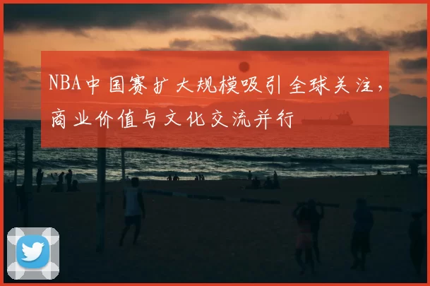 NBA中国赛扩大规模吸引全球关注,商业价值与文化交流并行