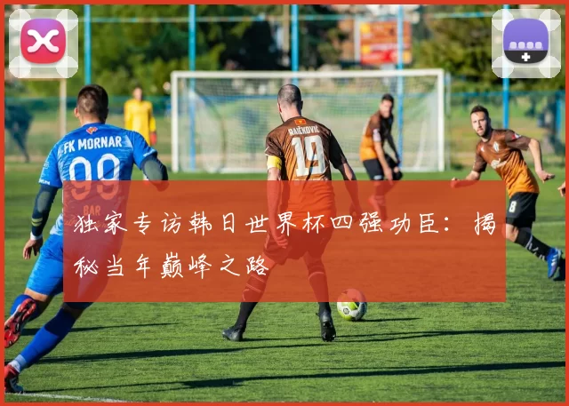 独家专访韩日世界杯四强功臣：揭秘当年巅峰之路