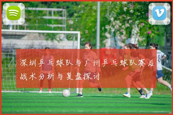 深圳乒乓球队与广州乒乓球队赛后战术分析与复盘探讨