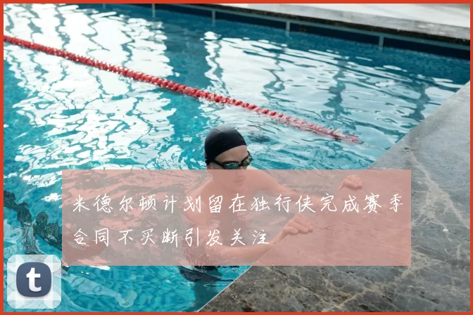 米德尔顿计划留在独行侠完成赛季合同不买断引发关注