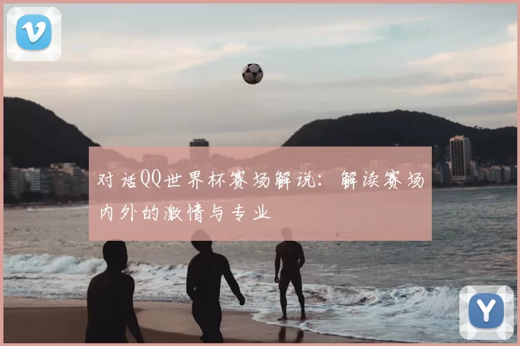 对话QQ世界杯赛场解说:解读赛场内外的激情与专业