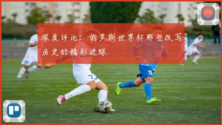 深度评论:俄罗斯世界杯那些改写历史的精彩进球