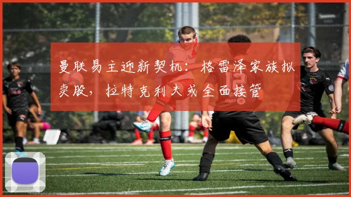 曼联易主迎新契机:格雷泽家族拟卖股,拉特克利夫或全面接管