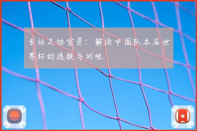 专访足协官员:解读中国队本届世界杯的选拔与训练