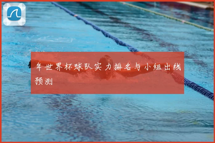 年世界杯球队实力排名与小组出线预测