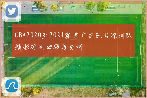 CBA2020至2021赛季广东队与深圳队精彩对决回顾与分析