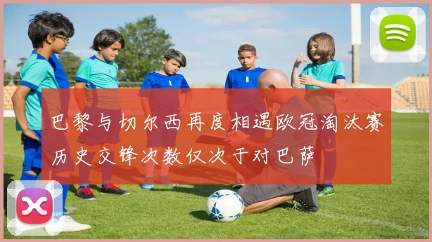 巴黎与切尔西再度相遇欧冠淘汰赛历史交锋次数仅次于对巴萨