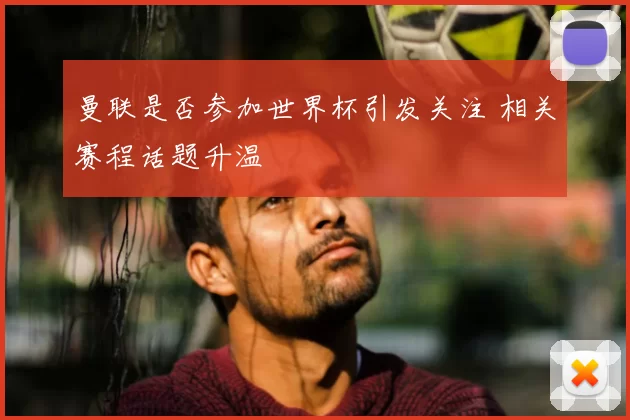 曼联是否参加世界杯引发关注 相关赛程话题升温