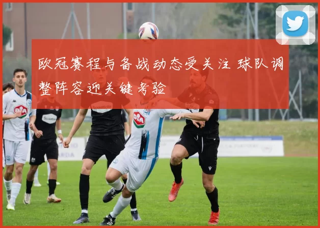 欧冠赛程与备战动态受关注 球队调整阵容迎关键考验