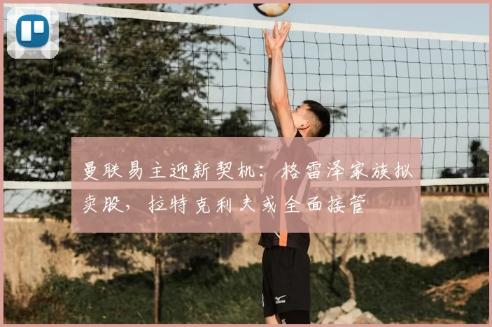 曼联易主迎新契机:格雷泽家族拟卖股,拉特克利夫或全面接管
