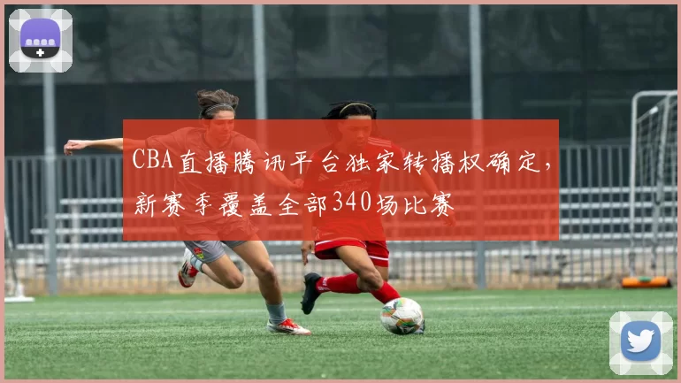 CBA直播腾讯平台独家转播权确定，新赛季覆盖全部340场比赛