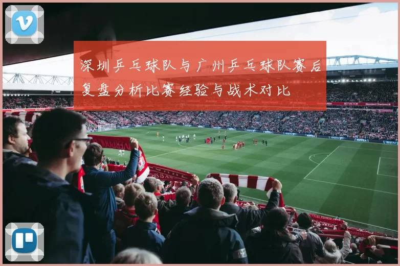 深圳乒乓球队与广州乒乓球队赛后复盘分析比赛经验与战术对比
