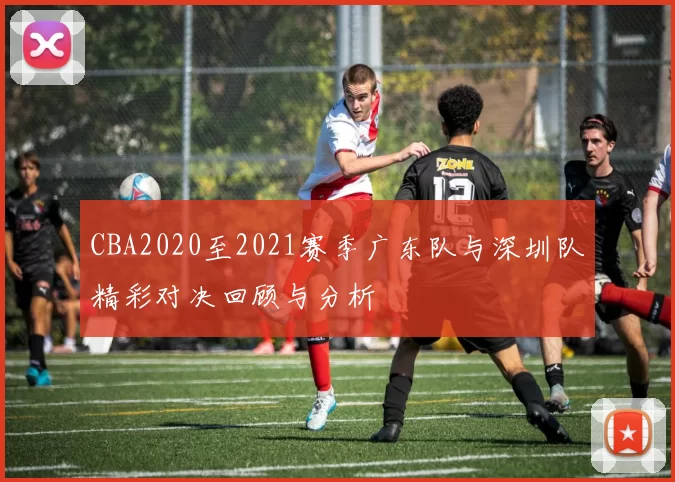 CBA2020至2021赛季广东队与深圳队精彩对决回顾与分析