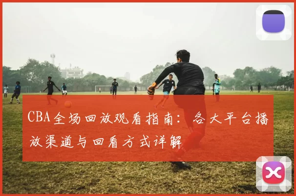 CBA全场回放观看指南:各大平台播放渠道与回看方式详解
