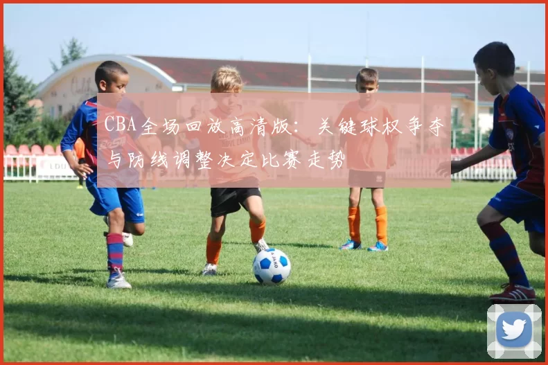 CBA全场回放高清版:关键球权争夺与防线调整决定比赛走势